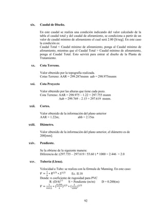 xix.    Caudal de Diseño.

         En este caudal se realiza una condición indicando del valor calculado de la
         tabla el caudal total y del caudal de aforamiento, se condiciona a partir de un
         valor de caudal mínimo de aforamiento el cual será 2.00 [lt/seg]. En este caso
         la condición es:
         Caudal Total < Caudal mínimo de aforamiento, ponga al Caudal mínimo de
         aforamiento, mientras que el Caudal Total > Caudal mínimo de aforamiento,
         ponga al Caudal Total. Esto servirá para entrar al diseño de la Planta de
         Tratamiento.

  xx.    Cota Terreno.

         Valor obtenido por la topografía realizada.
         Cotas Terreno: AAR = 299.287msnm aab = 298.975msnm

 xxi.    Cota Proyecto

         Valor obtenido por las alturas que tiene cada pozo.
         Cota Terreno: AAR = 298.975 – 1.22 = 297.755 msnm
                       Aab = 299.769 – 2.15 = 297.619 msnm.

xxii.    Cortes.

         Valor obtenido de la información del plano anterior
         AAR = 1.22m;                abb = 2.15m

xxiii.   Diámetro.

         Valor obtenido de la información del plano anterior, el diámetro es de
         200[mm].

xxiv.    Pendiente.

         Se la obtiene de la siguiente manera:
         Diferencia de: (297.755 – 297.619 / 55.60 ) * 1000 = 2.446 = 2.0

xxv.     Tubería (Llena).

         Velocidad a Tubo: se realiza con la fórmula de Manning. En este caso:
                                 Ec. II.18
         Donde: n coeficiente de rugosidad para PVC
               R: (D/4)2/3    S = Pendiente (m/m)       D = 0.200(m)




                                           92
 