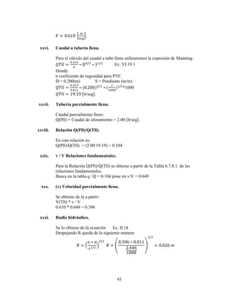 xxvi.    Caudal a tubería llena.

          Para el cálculo del caudal a tubo lleno utilizaremos la expresión de Manning.
                                            Ec. VI.19.1
          Donde:
          n coeficiente de rugosidad para PVC
          D = 0.200(m)           S = Pendiente (m/m)
                                                 *1000
                         [lt/seg].

xxvii.    Tubería parcialmente llena.

          Caudal parcialmente lleno:
          Q(Pll) = Caudal de aforamiento = 2.00 [lt/seg].

xxviii.   Relación Q(Pll)/Q(Tll).

          En esta relación es:
          Q(Pll)/Q(Tll) = (2.00/19.19) = 0.104

 xxix.    v / V Relaciones fundamentales.

          Para la Relación Q(Pll)/Q(Tll) se obtiene a partir de la Tabla 6.7.8.1. de las
          relaciones fundamentales.
          Busca en la tabla q / Q = 0.104 pone en v/V = 0.649

  xxx.    (v) Velocidad parcialmente llena.

          Se obtiene de la a partir:
          V(Tll) * v / V
          0.610 * 0.649 = 0.396

 xxxi.    Radio hidráulico.

          Se lo obtiene de la ecuación  Ec. II.18
          Despejando R queda de la siguiente manera:




                                             93
 