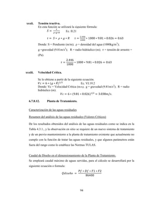 xxxii.    Tensión tractiva.
          En esta función se utilizará la siguiente fórmula:
                                  Ec. II.21



          Donde: S = Pendiente (m/m); ρ = densidad del agua (1000kg/m3);
          g =gravedad (9.81m/s2); R = radio hidráulico (m);    = tensión de arrastre =
          (Pa).




xxxiii.   Velocidad Crítica.

          Se lo obtiene a partir de la siguiente ecuación.
                                               Ec. VI.19.2
          Donde: Vc = Velocidad Crítica (m/s); g = gravedad (9.81m/s2); R = radio
          hidráulico (m).


  6.7.8.12.       Planta de Tratamiento.

  Caracterización de las aguas residuales

  Resumen del análisis de las aguas residuales (Valores Críticos)

  De los resultados obtenidos del análisis de las aguas residuales como se indica en la
  Tabla 4.3.1., y la observación en sitio se requiere de un nuevo sistema de tratamiento
  y de un previo mantenimiento a la planta de tratamiento existente que actualmente no
  cumple con la función de tratar las aguas residuales, y que algunos parámetros están
  fuera del rango como lo establece las Normas TULAS.


  Caudal de Diseño en el dimensionamiento de la Planta de Tratamiento.
  Se empleará caudal máximo de aguas servidas, para el cálculo se desarrollará por la
  siguiente ecuación o formula:




                                             94
 