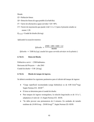 Donde:
Pf= Población futura
Df= Dotación futura de agua potable (Lts/hab/día)
Fl = factor de afectación a aguas servidas= 0,8= 80%
F2= Factor de mayoración que puede ir del 1.2 a 1.5 para el presente estudio se
      asume 1.20.
Q Diseño= Caudal de diseño (Its/seg)


Aplicando la ecuación tenemos:




6.7.8.13.       Datos de Diseño

Población a servir = 2500 habitantes.
Horizonte del Proyecto = año 2041
Caudal de diseño = 5.00 [lt/seg].

6.7.8.14.       Diseño de tanque de ingreso.

Se deberá considerar los siguientes parámetros para el cálculo del tanque de ingreso:

         “Carga superficial recomendada (carga hidráulica) es de 4.00 lt/(m2*seg).
         Según Normas EX –IEOS”5.
         El área se determina para el caudal de diseño.
         Para tanques de ingreso rectangulares, la relación largo/ancho es de 1.8 a 1,
         adoptamos el valor de 1.5; Según Normas EX –IEOS.
         “Se debe proveer una permanencia de 4 minutos. En unidades de tamaño
         mediano de (10.00 lt/seg – 20.00 lt/seg)”5. Según Normas EX–IEOS




                                           95
 