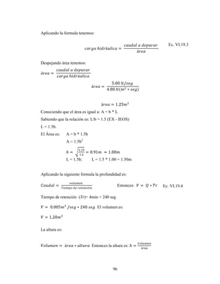 Aplicando la formula tenemos:

                                                             Ec. VI.19.3



Despejando área tenemos:




Conociendo que el área es igual a: A = b * L
Sabiendo que la relación es: L/b = 1.5 (EX - IEOS)
L = 1.5b.
El Área es:     A = b * 1.5b
                A = 1.5b2



                L = 1.5b;      L = 1.5 * 1.00 = 1.50m


Aplicando la siguiente formula la profundidad es:

                                              Entonces:   Ec. VI.19.4

Tiempo de retención (Tr)= 4min = 240 seg

                                  El volumen es:




La altura es:


                               Entonces la altura es:




                                           96
 