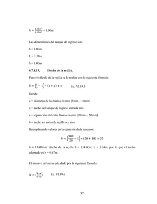 = 1.00m


Las dimensiones del tanque de ingreso son:

b = 1.00m

L = 1.50m

h = 1.00m

6.7.8.15.      Diseño de la rejilla.

Para el cálculo de la rejilla se lo realiza con la siguiente fórmula:

                                    Ec. VI.19.5

Donde:

a = diámetro de las barras en mm (5mm – 10mm)

c = ancho del tanque de ingreso entrada mm

s = separación útil entre barras en mm (20mm – 50mm)

b = ancho en zonas de rejillas en mm

Reemplazando valores en la ecuación dada tenemos:




                 Ancho de la rejilla b = 134.0cm; b = 1.34m, por lo que el ancho
adoptado es b = 0.67m.


El número de barras esta dado por la siguiente fórmula:


                  Ec. VI.19.6




                                            97
 