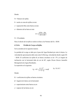 Donde:

N = Número de rejillas

b = ancho en zona de rejillas en mm

s = separación libre entre barras en mm

a = diámetro de las barra en mm




N = 20 unidades

Para el cálculo de la rejilla se realizo en base a las Normas del Ex - IEOS

6.7.8.16.      Pérdida de Carga en Rejilla.

Se la considera de la siguiente manera:

La perdida de la carga se debe por el paso del Agua Residual por entre la barras. La
velocidad de aproximación debe estar entre 0.45m/seg, velocidad de diseño según EX
– IEOS. El coeficiente de rejillas K en barras circulares es de 1.79 y el ángulo de
inclinación con la horizontal debe de ser de 60°, según Álvaro Orozco Jaramillo
Bioingeniería de Aguas Residuales.
La expresión es la siguiente:
                                                                Ec. VI.19.7

Donde:

K = coeficiente de rejillas en barras circulares.

β = ángulo de la barra con la horizontal.

a = espaciamiento entre barras en cm

e = espesor de las barras en cm




                                            98
 