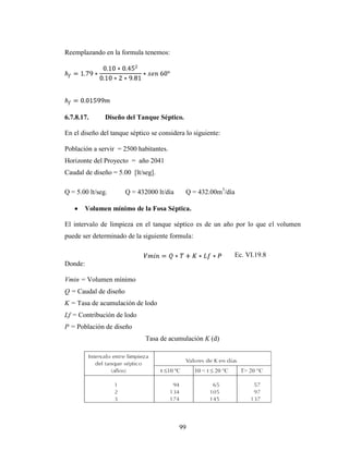 Reemplazando en la formula tenemos:




6.7.8.17.      Diseño del Tanque Séptico.

En el diseño del tanque séptico se considera lo siguiente:

Población a servir = 2500 habitantes.
Horizonte del Proyecto = año 2041
Caudal de diseño = 5.00 [lt/seg].

Q = 5.00 lt/seg.       Q = 432000 lt/día     Q = 432.00m3/día

       Volumen mínimo de la Fosa Séptica.

El intervalo de limpieza en el tanque séptico es de un año por lo que el volumen
puede ser determinado de la siguiente formula:

                                                             Ec. VI.19.8
Donde:

Vmin = Volumen mínimo
Q = Caudal de diseño
K = Tasa de acumulación de lodo
Lf = Contribución de lodo
P = Población de diseño
                              Tasa de acumulación K (d)




                                           99
 