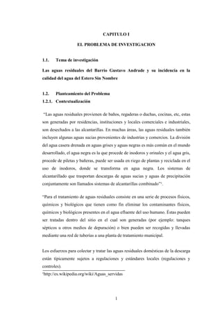 CAPITULO I

                   EL PROBLEMA DE INVESTIGACION


1.1.   Tema de investigación

Las aguas residuales del Barrio Gustavo Andrade y su incidencia en la
calidad del agua del Estero Sin Nombre


1.2.   Planteamiento del Problema
1.2.1. Contextualización

“Las aguas residuales provienen de baños, regaderas o duchas, cocinas, etc, estas
son generadas por residencias, instituciones y locales comerciales e industriales,
son desechados a las alcantarillas. En muchas áreas, las aguas residuales también
incluyen algunas aguas sucias provenientes de industrias y comercios. La división
del agua casera drenada en aguas grises y aguas negras es más común en el mundo
desarrollado, el agua negra es la que procede de inodoros y orinales y el agua gris,
procede de piletas y bañeras, puede ser usada en riego de plantas y reciclada en el
uso de inodoros, donde se transforma en agua negra. Los sistemas de
alcantarillado que trasportan descargas de aguas sucias y aguas de precipitación
conjuntamente son llamados sistemas de alcantarillas combinado”¹.

“Para el tratamiento de aguas residuales consiste en una serie de procesos físicos,
químicos y biológicos que tienen como fin eliminar los contaminantes físicos,
químicos y biológicos presentes en el agua efluente del uso humano. Éstas pueden
ser tratadas dentro del sitio en el cual son generadas (por ejemplo: tanques
sépticos u otros medios de depuración) o bien pueden ser recogidas y llevadas
mediante una red de tuberías a una planta de tratamiento municipal.


Los esfuerzos para colectar y tratar las aguas residuales domésticas de la descarga
están típicamente sujetos a regulaciones y estándares locales (regulaciones y
controles).
¹http://es.wikipedia.org/wiki/Aguas_servidas




                                         1
 