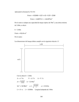 Aplicando la formula Ec VI.19.8




Por lo tanto se adopta una capacidad de tanque séptico de 50m 3 y una altura mínima
de 2.60m, es decir:

h = 2.60m



Por lo tanto:

Las dimensiones del tanque deben cumplir con la siguiente relación 1:3




   Con la altura h = 2.60m
   A = a * 3a           V=A*h          A=V/h

                      A = 32.98m2




                                    Longitud adoptada de 5.00m



                                           100
 