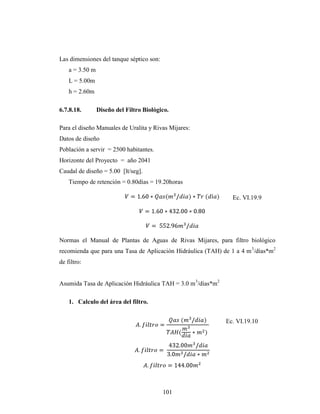 Las dimensiones del tanque séptico son:
    a = 3.50 m
    L = 5.00m
    h = 2.60m

6.7.8.18.        Diseño del Filtro Biológico.

Para el diseño Manuales de Uralita y Rivas Mijares:
Datos de diseño
Población a servir = 2500 habitantes.
Horizonte del Proyecto = año 2041
Caudal de diseño = 5.00 [lt/seg].
    Tiempo de retención = 0.80días = 19.20horas

                                                                Ec. VI.19.9




Normas el Manual de Plantas de Aguas de Rivas Mijares, para filtro biológico
recomienda que para una Tasa de Aplicación Hidráulica (TAH) de 1 a 4 m 3/días*m2
de filtro:


Asumida Tasa de Aplicación Hidráulica TAH = 3.0 m3/días*m2

    1. Calculo del área del filtro.


                                                             Ec. VI.19.10




                                          101
 