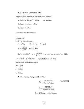 2. Calculo del volumen del filtro.

Adopto la altura del filtro de h =2.95m altura del agua.

   V.filtro = A. filtro (m2) * h (m)       Ec. VI.19.11

   V.filtro = 144.00m2 * 2.95m

   V.filtro = 424.80m3

Las dimensiones del filtro son:


Relación 1.3
h = 2.95m altura del agua
   A = a * 3a         V=A*h            A=V/h

                    A = 144.00m2




                                  Longitud adoptada de 9.00m

Dimensiones del Filtro Biológico
H = 2.95m;

a = 5.10m;

L = 9.00m;

   3. Chequeo del Tiempo de Retención.

                                                               Ec. VI.19.12




                                          102
 