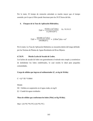 Por lo tanto. El tiempo de retención calculado es mucho mayor que el tiempo
asumido, por lo que el filtro puede funcionar para las 24.52 horas del día.


   4.    Chequeo de la Tasa de Aplicación Hidráulica.


                                                              Ec. VI.19.13




Por lo tanto. La Tasa de Aplicación Hidráulica se encuentra dentro del rango definido
por las Normas de Plantas de Aguas Residuales de Rivas Mijares.


6.7.8.19.      Diseño Lecho de Secado de Lodos.
Los lechos de secado de lodos son generalmente el método más simple y económicos
de deshidratar los lodos estabilizados, lo cual resulta lo ideal para pequeñas
comunidades.


Carga de sólidos que ingresa al sedimentador (C, en kg de SS/día)


C = Q * SS * 0.0864


Donde:
SS = Sólidos en suspensión en el agua cruda, en mg/lt
Q = Caudal de aguas residuales


Masa de sólidos que conforman los lodos (Msd, en Kg SS/día).


Msd = (0.5*0.7*0.5*C)+(0.5*0.3*C)




                                          103
 