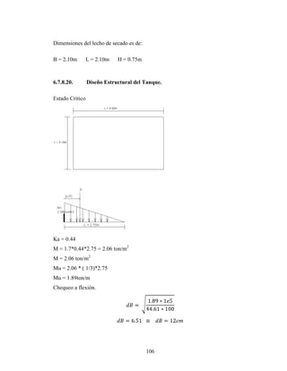 Dimensiones del lecho de secado es de:

B = 2.10m        L = 2.10m   H = 0.75m



6.7.8.20.        Diseño Estructural del Tanque.

Estado Critico




Ka = 0.44
M = 1.7*0.44*2.75 = 2.06 ton/m2
M = 2.06 ton/m2
Mu = 2.06 * ( 1/3)*2.75
Mu = 1.89ton/m
Chequeo a flexión.




                                         106
 