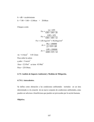 h = dB + recubrimiento
h = 7.00 + 5.00 = 12.00cm     =   20.00cm


Cheque a corte




As = 4.16cm2       5 Ø 12mm
Peso sobre la solera
q adm = 5 ton/m2
Área = 22.95m2 se tiene 45.90m2
Peso = 229.50ton.


6.7.9. Análisis de Impacto Ambiental y Medidas de Mitigación.


6.7.9.1. Antecedentes.


Se define como alteración a las condiciones ambientales normales en un área
determinada o a la creación de un nuevo conjunto de condiciones ambientales, estas
pueden ser adversas o beneficiosas que pueden ser provocadas por la acción humana.


Objetivo.




                                        107
 