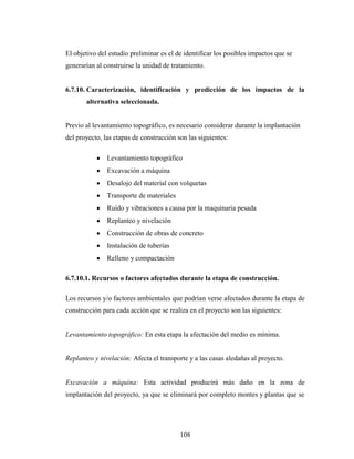 El objetivo del estudio preliminar es el de identificar los posibles impactos que se
generarían al construirse la unidad de tratamiento.


6.7.10. Caracterización, identificación y predicción de los impactos de la
       alternativa seleccionada.


Previo al levantamiento topográfico, es necesario considerar durante la implantación
del proyecto, las etapas de construcción son las siguientes:

               Levantamiento topográfico
               Excavación a máquina
               Desalojo del material con volquetas
               Transporte de materiales
               Ruido y vibraciones a causa por la maquinaria pesada
               Replanteo y nivelación
               Construcción de obras de concreto
               Instalación de tuberías
               Relleno y compactación

6.7.10.1. Recursos o factores afectados durante la etapa de construcción.

Los recursos y/o factores ambientales que podrían verse afectados durante la etapa de
construcción para cada acción que se realiza en el proyecto son las siguientes:


Levantamiento topográfico: En esta etapa la afectación del medio es mínima.


Replanteo y nivelación: Afecta el transporte y a las casas aledañas al proyecto.


Excavación a máquina: Esta actividad producirá más daño en la zona de
implantación del proyecto, ya que se eliminará por completo montes y plantas que se




                                          108
 