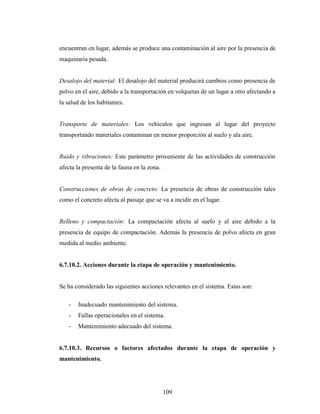 encuentran en lugar, además se produce una contaminación al aire por la presencia de
maquinaria pesada.


Desalojo del material: El desalojo del material producirá cambios como presencia de
polvo en el aire, debido a la transportación en volquetas de un lugar a otro afectando a
la salud de los habitantes.


Transporte de materiales: Los vehículos que ingresan al lugar del proyecto
transportando materiales contaminan en menor proporción al suelo y ala aire.


Ruido y vibraciones: Este parámetro proveniente de las actividades de construcción
afecta la presenta de la fauna en la zona.


Construcciones de obras de concreto: La presencia de obras de construcción tales
como el concreto afecta al paisaje que se va a incidir en el lugar.


Relleno y compactación: La compactación afecta al suelo y al aire debido a la
presencia de equipo de compactación. Además la presencia de polvo afecta en gran
medida al medio ambiente.


6.7.10.2. Acciones durante la etapa de operación y mantenimiento.


Se ha considerado las siguientes acciones relevantes en el sistema. Estas son:

   -   Inadecuado mantenimiento del sistema.
   -   Fallas operacionales en el sistema.
   -   Mantenimiento adecuado del sistema.


6.7.10.3. Recursos o factores afectados durante la etapa de operación y
mantenimiento.




                                             109
 