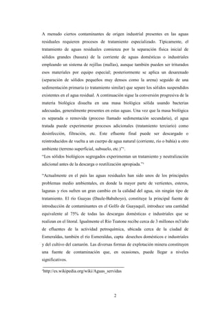 A menudo ciertos contaminantes de origen industrial presentes en las aguas
residuales requieren procesos de tratamiento especializado. Típicamente, el
tratamiento de aguas residuales comienza por la separación física inicial de
sólidos grandes (basura) de la corriente de aguas domésticas o industriales
empleando un sistema de rejillas (mallas), aunque también pueden ser triturados
esos materiales por equipo especial; posteriormente se aplica un desarenado
(separación de sólidos pequeños muy densos como la arena) seguido de una
sedimentación primaria (o tratamiento similar) que separe los sólidos suspendidos
existentes en el agua residual. A continuación sigue la conversión progresiva de la
materia biológica disuelta en una masa biológica sólida usando bacterias
adecuadas, generalmente presentes en estas aguas. Una vez que la masa biológica
es separada o removida (proceso llamado sedimentación secundaria), el agua
tratada puede experimentar procesos adicionales (tratamiento terciario) como
desinfección, filtración, etc. Este efluente final puede ser descargado o
reintroducidos de vuelta a un cuerpo de agua natural (corriente, río o bahía) u otro
ambiente (terreno superficial, subsuelo, etc.)”¹.
“Los sólidos biológicos segregados experimentan un tratamiento y neutralización
adicional antes de la descarga o reutilización apropiada.”¹

“Actualmente en el país las aguas residuales han sido unos de los principales
problemas medio ambientales, en donde la mayor parte de vertientes, esteros,
lagunas y ríos sufren un gran cambio en la calidad del agua, sin ningún tipo de
tratamiento. El río Guayas (Daule-Babahoyo), constituye la principal fuente de
introducción de contaminantes en el Golfo de Guayaquil, introduce una cantidad
equivalente al 75% de todas las descargas domésticas e industriales que se
realizan en el litoral. Igualmente el Río Teatone recibe cerca de 3 millones m3/año
de efluentes de la actividad petroquímica, ubicada cerca de la ciudad de
Esmeraldas, también el río Esmeraldas, capta desechos domésticos e industriales
y del cultivo del camarón. Las diversas formas de explotación minera constituyen
una fuente de contaminación que, en ocasiones, puede llegar a niveles
significativos.

¹http://es.wikipedia.org/wiki/Aguas_servidas




                                          2
 