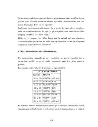 Se han seleccionado los recursos y/o factores ambientales de mayor significación que
podrían verse afectados durante la etapa de operación y mantenimiento para cada
acción del proyecto. Estos son los siguientes:
Inadecuado mantenimiento del sistema: Es la acción de mayor efecto negativo a
todos los factores ambientales del lugar, ya que este puede causar daños irremediables
al agua y aire debido a los malos olores.
Fallas en el sistema: Las fallas hacen que la calidad del aire disminuya
considerablemente provocando los malos olores y contaminación por que el agua no
cumple con las características ambientales.


6.7.10.4. Mantenimiento adecuado del sistema.


Un mantenimiento adecuado es muy beneficioso ya que se cumplirá con la
característica establecida en el estudio, provocando todos los efectos positivos
posibles.
Los impactos serán evaluados de acuerdo a la siguiente tabla:




La matriz de Impacto Ambiental causa-efecto que se incluye a continuación, en cual
se puede apreciar la afectación al ambiente en las diversas actividades en la etapa de




                                            110
 