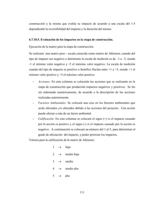 construcción y la misma que evalúa su impacto de acuerdo a una escala del 1-5
dependiendo la reversibilidad del impacto y la duración del mismo.


6.7.10.5. Evaluación de los impactos en la etapa de construcción.

Ejecución de la matriz para la etapa de construcción.

Se realizará una matriz peso - escala conocida como matriz de Atkinson; cuando del
tipo de impacto sea negativo o detrimento la escala de medición es de –1 a –5, siendo
-1 el mínimo valor negativo y -5 el máximo valor negativo. La escala de medición
cuando del tipo de impacto es positivo o benéfico fluctúa entre +1 a +5, siendo +1 el
mínimo valor positivo y +5 el máximo valor positivo.

   -   Acciones: En esta columna se colocarán las acciones que se realizarán en la
       etapa de construcción que producirán impactos negativos y positivos. Se las
       irá ordenando numéricamente, de acuerdo a la descripción de las acciones
       realizadas anteriormente.
   -   Factores Ambientales: Se colocará una cruz en los factores ambientales que
       serán afectados y/o alterados debido a las acciones del proyecto. Una acción
       puede afectar a más de un factor ambiental.
   -   Calificación: En esta columna se colocará el signo (+) si el impacto causado
       por la acción es positivo y el signo (-) si el impacto causado por la acción es
       negativo. A continuación se colocará un número del 1 al 5, para determinar el
       grado de afectación del impacto, y poder priorizar los impactos.
Valores para la calificación de la matriz de Atkinson:

                   1         bajo

                   2         medio bajo

                   3         medio

                   4         medio alto

                   5         alto




                                          111
 