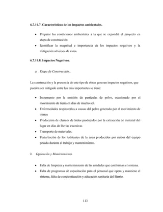 6.7.10.7. Características de los impactos ambientales.

        Preparar las condiciones ambientales a la que se expondrá el proyecto en
        etapa de construcción
        Identificar la magnitud e importancia de los impactos negativos y la
        mitigación adversos de estos.

6.7.10.8. Impactos Negativos.


     a. Etapa de Construcción..


La construcción y la presencia de este tipo de obras generan impactos negativos, que
pueden ser mitigado entre los más importantes se tiene:

        Incremento por la emisión de partículas de polvo, ocasionado por el
        movimiento de tierra en días de mucho sol.
        Enfermedades respiratorias a causas del polvo generado por el movimiento de
        tierras
        Producción de charcos de lodos producidos por la extracción de material del
        lugar en días de lluvias excesivas
        Transporte de materiales.
        Perturbación de los habitantes de la zona producidos por ruidos del equipo
        pesado durante el trabajo y mantenimiento.


b.   Operación y Mantenimiento.


        Falta de limpieza y mantenimiento de las unidades que conforman el sistema.
        Falta de programas de capacitación para el personal que opera y mantiene el
        sistema, falta de concientización y educación sanitaria del Barrio.




                                             113
 