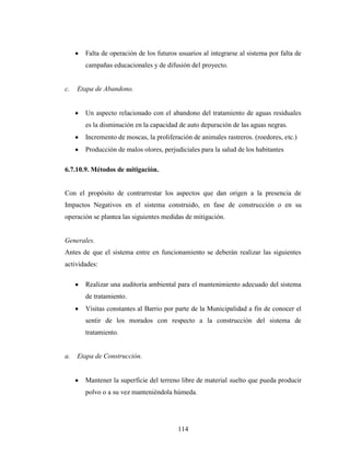 Falta de operación de los futuros usuarios al integrarse al sistema por falta de
       campañas educacionales y de difusión del proyecto.


c.   Etapa de Abandono.


       Un aspecto relacionado con el abandono del tratamiento de aguas residuales
       es la disminución en la capacidad de auto depuración de las aguas negras.
       Incremento de moscas, la proliferación de animales rastreros. (roedores, etc.)
       Producción de malos olores, perjudiciales para la salud de los habitantes

6.7.10.9. Métodos de mitigación.


Con el propósito de contrarrestar los aspectos que dan origen a la presencia de
Impactos Negativos en el sistema construido, en fase de construcción o en su
operación se plantea las siguientes medidas de mitigación.


Generales.
Antes de que el sistema entre en funcionamiento se deberán realizar las siguientes
actividades:

       Realizar una auditoría ambiental para el mantenimiento adecuado del sistema
       de tratamiento.
       Visitas constantes al Barrio por parte de la Municipalidad a fin de conocer el
       sentir de los morados con respecto a la construcción del sistema de
       tratamiento.


a.   Etapa de Construcción.


       Mantener la superficie del terreno libre de material suelto que pueda producir
       polvo o a su vez manteniéndola húmeda.




                                         114
 