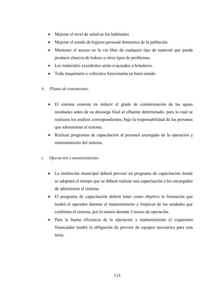 Mejorar el nivel de salud en los habitantes
       Mejorar el estado de higiene personal domestica de la población
       Mantener el acceso en la vía libre de cualquier tipo de material que pueda
       producir charcos de lodoso u otros tipos de problemas.
       Los materiales excedentes serán evacuados a botaderos.
       Toda maquinaria o vehículos funcionarán en buen estado.


b.   Planta de tratamiento.


       El sistema consiste en reducir el grado de contaminación de las aguas
       residuales antes de su descarga final al efluente determinado, para lo cual se
       realizara los análisis correspondientes, bajo la responsabilidad de las personas
       que administran el sistema.
       Realizar programas de capacitación al personal encargado de la operación y
       mantenimiento del sistema.


c.   Operación y mantenimiento.


       La institución municipal deberá proveer un programa de capacitación donde
       se adoptará el tiempo que se deberá realizar una capacitación a los encargados
       de administrar el sistema.
       El programa de capacitación deberá tener como objetivo la formación que
       tendrá el operador durante el mantenimiento y limpieza de las unidades que
       conforma el sistema, por lo menos durante 3 meses de operación.
       Para la buena eficiencia de la operación y mantenimiento el organismo
       financiador tendrá la obligación de proveer de equipos necesarios para esta
       tarea.




                                         115
 