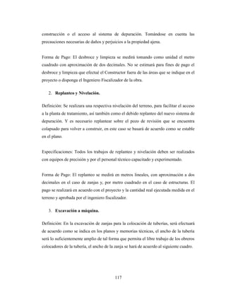 construcción o el acceso al sistema de depuración. Tomándose en cuenta las
precauciones necesarias de daños y perjuicios a la propiedad ajena.


Forma de Pago: El desbroce y limpieza se medirá tomando como unidad el metro
cuadrado con aproximación de dos decimales. No se estimará para fines de pago el
desbroce y limpieza que efectué el Constructor fuera de las áreas que se indique en el
proyecto o disponga el Ingeniero Fiscalizador de la obra.

   2. Replanteo y Nivelación.

Definición: Se realizara una respectiva nivelación del terreno, para facilitar el acceso
a la planta de tratamiento, así también como el debido replanteo del nuevo sistema de
depuración. Y es necesario replantear sobre el pozo de revisión que se encuentra
colapsado para volver a construir, en este caso se basará de acuerdo como se estable
en el plano.


Especificaciones: Todos los trabajos de replanteo y nivelación deben ser realizados
con equipos de precisión y por el personal técnico capacitado y experimentado.


Forma de Pago: El replanteo se medirá en metros lineales, con aproximación a dos
decimales en el caso de zanjas y, por metro cuadrado en el caso de estructuras. El
pago se realizará en acuerdo con el proyecto y la cantidad real ejecutada medida en el
terreno y aprobada por el ingeniero fiscalizador.

   3. Excavación a máquina.

Definición: En la excavación de zanjas para la colocación de tuberías, será efectuará
de acuerdo como se indica en los planos y memorias técnicas, el ancho de la tubería
será lo suficientemente amplio de tal forma que permita el libre trabajo de los obreros
colocadores de la tubería, el ancho de la zanja se hará de acuerdo al siguiente cuadro.




                                          117
 
