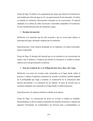 Forma de Pago: El relleno y la compactación de zanjas que efectué el Constructor le
será medido para fines de pago en m3, con aproximación de dos decimales. Al efecto
se medirán en volúmenes efectivamente colocados en las excavaciones. El material
empleado en el relleno de sobre excavación o derrumbes imputables al Constructor,
no será cuantificado para fines de estimación y pago.

   5. Desalojo del material.

Definición: Los materiales que ha sido excavado y que no servirá para relleno, se
desalojará del lugar, utilizando volquetas por la institución.


Especificaciones: Todo material desalojado de ser dispuesto a la orden fiscalizador,
técnico responsable.


Forma de Pago: El desalojo del material que se ha realizado en las excavaciones de
zanjas o por el desbroce y limpieza que efectué el Constructor se medirá en metros
cúbicos (m3) con aproximación a la décima.

   6. Pozo de revisión de H. A. fc=210kg/cm2 Incl. Enc.y Desc. Incl. Tapa.

Definición: Los pozos de revisión serán construidos en el lugar donde señale el
proyecto o indique el ingeniero constructor de acuerdo a los planos, también depende
de la profundidad que tenga a cimentar; la construcción de la cimentación debe
hacerse previamente a la colocación de las tuberías. El pozo de revisión que se
encuentra colapsado será construido en el lugar donde se señala el proyecto.


Especificaciones: Se sujetará conforme se detalle en los planos.


Forma de Pago: La construcción de pozos de revisión se medirá en unidades,
determinándose en obra el número construidos de acuerdos al proyecto y órdenes del
Ingeniero Fiscalizador, de conformidad a los diversos tipos y profundidades. La




                                           119
 