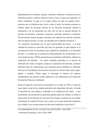 Dependiendo de los métodos, equipos, minerales, volúmenes y disposición de los
materiales estériles o relaves, afectan el suelo, el aire y el agua, por separado o en
forma combinada. El agua es el receptor último de todos los agentes físico–
químicos que se distribuyen por el aire o sobre el suelo. En muchas ocasiones es
también objeto de descargas directas de los desechos producidos durante la
explotación o de los producidos por ésta, más los que se generan durante los
procesos de beneficio: transporte, trituración, molienda, fundición o refinación.
De esta manera cuerpos de aguas corrientes y por supuesto las zonas de encuentro
entre las aguas terrestres y el mar, son afectados por la industria extractiva.”²
“La Amazonía Ecuatoriana por su gran biodiversidad que posee                y la gran
cantidad de recursos no renovable que tiene, ha generado un gran impulso en la
economía del sector de Sucumbíos pero también ha contribuido en el desarrollo
del país y a medida que la producción hidrocarburífera ha incrementado en el
sector desde los años 1960 ha generado graves problemas ambientales, debido a la
explotación del petróleo.     Las aguas residuales generadas en el proceso de
refinación del crudo, en algunos campos de explotación del derivado, contienen
diferentes tipos de contaminantes que ocasionan graves problemas al ambiente,
tanto por su toxicidad para las personas como por sus efectos sobre suelos, aguas,
plantas y animales. Dichas aguas se descargan al entorno con especies
contaminantes que alcanzan valores superiores a los establecidos por la Dirección
Nacional de Protección Ambiental.

Desde el origen de la provincia de Sucumbíos en los años de 1989, el cantón de
Lago Agrio es una de las ciudades petroleras más importantes del país, en donde
el desarrollo de esta ciudad se contempla en la explotación del crudo,          y que
actualmente esta producción ha generado grandes plazas de trabajos en donde la
mayor parte de las personas de otras provincias llegan a asentarse en esta ciudad.
Actualmente la ciudad de Nueva Loja, cuenta con un gran desarrollo urbanístico
de la ciudad, y con un gran número de obras que benefician a la provincia”³.

²La contaminación de ríos y su efectos por Jairo Escobar enero 2003
³Amazonia Ecuatoriana. Autor: Alicia 2009




                                          3
 