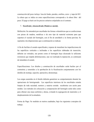 construcción del pozo incluye: losa de fondo, paredes, estribos, cerco y tapa de H.F.
La altura que se indica en estas especificaciones corresponde a la altura libre del
pozo. El pago se hará con los precios unitarios estipulados en el contrato.

   7. Encofrado y desencofrado (Madera o metal).

Definición: Se entenderá por encofrados las formas volumétricas que se confeccionan
con piezas de madera, metálicas o de otro tipo de material resistente para que
soporten el vaciado del hormigón, con el fin de amoldarlo a la forma prevista. Se
sujetarán a las disposiciones que a continuación se indican.


A fin de facilitar el curado especificado y reparar de inmediato las imperfecciones de
las superficies verticales e inclinadas o las superficies alabeadas de transición,
deberán ser retirados, tan pronto como el hormigón haya alcanzado la suficiente
resistencia que impida deformaciones, una vez realizada la reparación, se continuará
de inmediato el curado.


Especificaciones: Los diseños y construcción de encofrados serán hechos por el
contratista y sometidos a la aprobación de la fiscalización conjuntamente con los
detalles de montaje, sujeción, operación y desmontaje.


Las cargas asumidas en el diseño deberán garantizar su comportamiento durante las
operaciones de hormigonado. Las superficies interiores de los encofrados estarán
limpias de toda suciedad, mortero y materia extraña recubiertas con aceite para
moldes. Los métodos de colocación y compactación del hormigón serán tales como
para obtener una masa uniforme y densa, evitando la segregación de materiales y el
desplazamiento de la armadura.


Forma de Pago: Se medirán en metros cuadrados, bajo los siguientes conceptos de
trabajo.




                                          120
 