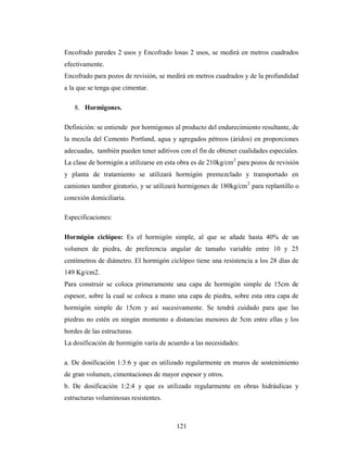 Encofrado paredes 2 usos y Encofrado losas 2 usos, se medirá en metros cuadrados
efectivamente.
Encofrado para pozos de revisión, se medirá en metros cuadrados y de la profundidad
a la que se tenga que cimentar.

   8. Hormigones.

Definición: se entiende por hormigones al producto del endurecimiento resultante, de
la mezcla del Cemento Portland, agua y agregados pétreos (áridos) en proporciones
adecuadas, también pueden tener aditivos con el fin de obtener cualidades especiales.
La clase de hormigón a utilizarse en esta obra es de 210kg/cm 2 para pozos de revisión
y planta de tratamiento se utilizará hormigón premezclado y transportado en
camiones tambor giratorio, y se utilizará hormigones de 180kg/cm 2 para replantillo o
conexión domiciliaria.

Especificaciones:

Hormigón ciclópeo: Es el hormigón simple, al que se añade hasta 40% de un
volumen de piedra, de preferencia angular de tamaño variable entre 10 y 25
centímetros de diámetro. El hormigón ciclópeo tiene una resistencia a los 28 días de
149 Kg/cm2.
Para construir se coloca primeramente una capa de hormigón simple de 15cm de
espesor, sobre la cual se coloca a mano una capa de piedra, sobre esta otra capa de
hormigón simple de 15cm y así sucesivamente. Se tendrá cuidado para que las
piedras no estén en ningún momento a distancias menores de 5cm entre ellas y los
bordes de las estructuras.
La dosificación de hormigón varía de acuerdo a las necesidades:

a. De dosificación 1:3:6 y que es utilizado regularmente en muros de sostenimiento
de gran volumen, cimentaciones de mayor espesor y otros.
b. De dosificación 1:2:4 y que es utilizado regularmente en obras hidráulicas y
estructuras voluminosas resistentes.



                                         121
 
