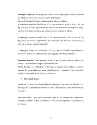 Hormigón simple: Es el hormigón en el que se utiliza ripio de hasta 5cm de diámetro
y desde luego tiene todos los componentes de hormigón.
La dosificación del hormigón varía de acuerdo a las necesidades.
a. Hormigón simple de dosificación 1:3:6, cuya resistencia a los 28 días es de 140
Kg./cm2 y es utilizado regularmente en construcción de muros de hormigón de mayor
espesor, pavimentos, cimientos de edificios, pisos y anclajes de tubería.


b. Hormigón simple de dosificación 1:2:4, cuya resistencia a los 28 días es 210
Kg./cm2 y es utilizado regularmente en construcción de muros no voluminosos y
obras de hormigón armado en general.


c. Hormigón simple de dosificación 1:1,5:4 y que es utilizado regularmente en
estructuras hidráulicas sujetas a la erosión del agua y estructuras especiales.


Hormigón armado: Es el hormigón simple al que se añade hierro de refuerzo de
acuerdo a requerimientos propios de cada estructura.
Forma de Pago: Los volúmenes de hormigón a pagarse serán medidos en metros
cúbicos de conformidad con estas especificaciones y pagados a los respectivos
precios contractuales, según su tipo y resistencia.

   9. Acero de Refuerzo.

Definición: El acero de refuerzo deberá ser corrugado, de limite de fluencia Fy =
4200 kg/cm2. Comprende las varillas de acero utilizadas en la obra permanente del
proyecto.


Especificaciones: Todo hierro estructural será de las dimensiones establecidas,
cortados y doblados en frio, colocado en la obra como se especifica o se establece en
los planos.




                                           122
 