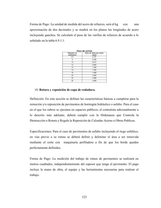Forma de Pago: La unidad de medida del acero de refuerzo, será el kg     con      una
aproximación de dos decimales y se medirá en los planos las longitudes de acero
incluyendo ganchos. Se calculará el peso de las varillas de refuerzo de acuerdo a lo
señalado en la tabla 6.9.1.1.




   10. Rotura y reposición de capa de rodadura.

Definición: En esta sección se definen las características básicas a cumplirse para la
remoción y/o reposición de pavimentos de hormigón hidráulico o asfalto. Para el caso
en el que los rubros se ejecuten en espacios públicos, el contratista adicionalmente a
lo descrito más adelante, deberá cumplir con la Ordenanza que Controla la
Destrucción o Rotura y Regula la Reposición de Calzadas Aceras u Obras Publicas.


Especificaciones: Para el caso de pavimentos de asfalto incluyendo el riego asfaltico,
en vías previo a su rotura se deberá definir y delimitar el área a ser removida
mediante el corte con      maquinaría perfiladora a fin de que los borde queden
perfectamente definidos.


Forma de Pago: La medición del trabajo de rotura de pavimentos se realizará en
metros cuadrados, independientemente del espesor que tenga el pavimento. El pago
incluye la mano de obra, el equipo y las herramientas necesarias para realizar el
trabajo.




                                         123
 