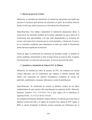 11. Rotura de pozos de revisión.

Definición: se entenderá por demolición al conjunto de operaciones que tendrá que
ejecutar el constructor para derrocar las estructuras y/o parte de la misma, hasta las
líneas y niveles que señale el proyecto y/o las órdenes de la fiscalización


Especificaciones: Este trabajo comprenderá la demolición propiamente dicha, la
remoción de los materiales producto de la misma, separando los que a juicio de la
fiscalización sean aprovechables y los que serán desperdiciados, la nivelación del
terreno o de la parte de la estructura que no serán demolidos, y finalmente, el acarreo
de los materiales resultantes, para depositarlos en sitios que señale la fiscalización
dentro del área ocupada por la estructura.


Forma de pago: La demolición de estructuras de hormigón simple, se medirán en
metros cuadrados, directamente en obra. El pago incluye la mano de obra, el equipo,
las herramientas, si es del caso necesario para la correcta ejecución del rubro.

   12. Suministro y Instalación de Tubería PVC de 200mm.

Definición: Se entiende por tubos de presión, de PVC, los conductos de sección
circular fabricados con los componentes que implican el referido material. Esta
tubería está constituida por material termoplástico compuesto de cloruro de
polivinilo, estabilizantes, colorantes, lubricantes y exento de plastificantes.


Especificaciones: Se clasificarán de acuerdo al diámetro exterior de los tubos,
estableciéndose la serie métrica (M), especificando las siguientes R.D.E. (Relación,
Diámetro, Espesor): 9-13, 5-21-34-51. En la serie inglesa (I) se especifican lo
siguientes R.D.E.: 13, 5-17-21-26-32, 5-41-64.
Se entenderá por Relación, Diámetro, Espesor (R.D.E.), la relación que existe entre el
diámetro exterior del tubo y el espesor de la pared. Para tubería de PVC rígido, el
RDE se calcula dividiendo el diámetro exterior promedio (en milímetros) por el



                                           124
 