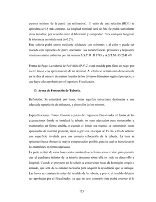 espesor mínimo de la pared (en milímetros). El valor de esta relación (RDE) se
aproxima al 0.5 más cercano. La longitud nominal será de 6m. Se podrá suministrar
otros tamaños, por acuerdo entre el fabricante y comprador. Para cualquier longitud,
la tolerancia permitida será de 0.2%.
Esta tubería podrá unirse mediante soldadura con solventes o al calor y puede ser
roscada con espesores de pared adecuada. Las características, presiones y requisitos
mínimos estarán cubiertos por las normas A.S.T.M. D 1785 y A.S.T.M. -D 2241-69.


Forma de Pago: La tubería de Polivinilo (P.V.C.) será medida para fines de pago, por
metro lineal, con aproximación de un decimal. Al efecto se determinará directamente
en la obra el número de metros lineales de los diversos diámetros según el proyecto, o
que haya sido aprobado por el Ingeniero Fiscalizador.

   13. Arena de Protección de Tubería.

Definición: Se entenderá por bases, todas aquellas estructuras destinadas a una
adecuada repartición de esfuerzos, y absorción de los mismos.


Especificaciones: Bases: Cuando a juicio del Ingeniero Fiscalizador el fondo de las
excavaciones donde se instalará la tubería no sean adecuados para sustentarlas y
mantenerlas en forma estable, o cuando el fondo sea rocoso, se construirán bases
apisonadas de material granular, arena o gravilla, en capas de 15 cm. a fin de obtener
una superficie nivelada para una correcta colocación de la tubería. La base se
apisonará hasta obtener la mayor compactación posible, para lo cual se humedecerán
los materiales en forma adecuada.
La parte central de estas bases serán construidas en forma semicircular, para permitir
que el cuadrante inferior de la tubería descanse sobre ella en todo su desarrollo y
longitud. Cuando el proyecto así lo señale se construirán bases de hormigón simple o
armado, que será de la calidad necesaria para adquirir la resistencia que se indique.
Las bases se construirán antes del tendido de la tubería, y previo al tendido deberán
ser aprobadas por el Fiscalizador, ya que en caso contrario ésta podrá ordenar si lo



                                         125
 