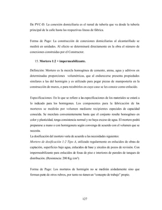 De PVC-D. La conexión domiciliaria es el ramal de tubería que va desde la tubería
principal de la calle hasta las respectivas líneas de fábrica.


Forma de Pago: La construcción de conexiones domiciliarias al alcantarillado se
medirá en unidades. Al efecto se determinará directamente en la obra el número de
conexiones construidas por el Constructor.

    15. Mortero 1:2 + impermeabilizante.

Definición: Mortero es la mezcla homogénea de cemento, arena, agua y aditivos en
determinadas proporciones volumétricas, que al endurecerse presenta propiedades
similares a las del hormigón y es utilizado para pegar piezas de mampostería en la
construcción de muros, o para recubrirlos en cuyo caso se les conoce como enlucido.


Especificaciones: En lo que se refiere a las especificaciones de los materiales se estará a
lo indicado para los hormigones. Los componentes para la fabricación de los
morteros se medirán por volumen mediante recipientes especiales de capacidad
conocida. Se mezclara convenientemente hasta que el conjunto resulte homogéneo en
color y plasticidad, tenga consistencia normal y no haya exceso de agua. El mortero podrá
prepararse a mano o con hormigonera según convenga de acuerdo con el volumen que se
necesita.
La dosificación del mortero varía de acuerdo a las necesidades siguientes:
Mortero de dosificación 1:2 Tipo A, utilizado regularmente en enlucidos de obras de
captación, superficies bajo agua, enlucidos de base y zócalos de pozos de revisión. Con
impermeabilizante para enlucidos de fosas de piso e interiores de paredes de tanques de
distribución. (Resistencia: 200 Kg./cm²).


Forma de Pago: Los morteros de hormigón no se medirán aisladamente sino que
forman parte de otros rubros, por tanto no tienen un “concepto de trabajo” propio.




                                            127
 
