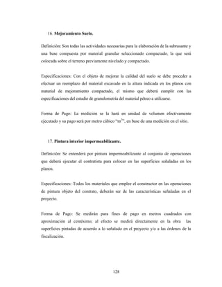 16. Mejoramiento Suelo.

Definición: Son todas las actividades necesarias para la elaboración de la subrasante y
una base compuesta por material granular seleccionado compactado, la que será
colocada sobre el terreno previamente nivelado y compactado.


Especificaciones: Con el objeto de mejorar la calidad del suelo se debe proceder a
efectuar un reemplazo del material excavado en la altura indicada en los planos con
material de mejoramiento compactado, el mismo que deberá cumplir con las
especificaciones del estudio de granulometría del material pétreo a utilizarse.


Forma de Pago: La medición se la hará en unidad de volumen efectivamente
ejecutado y su pago será por metro cúbico “m3”, en base de una medición en el sitio.



   17. Pintura interior impermeabilizante.

Definición: Se entenderá por pintura impermeabilizante al conjunto de operaciones
que deberá ejecutar el contratista para colocar en las superficies señaladas en los
planos.


Especificaciones: Todos los materiales que emplee el constructor en las operaciones
de pintura objeto del contrato, deberán ser de las características señaladas en el
proyecto.


Forma de Pago: Se medirán para fines de pago en metros cuadrados con
aproximación al centésimo; al efecto se medirá directamente en la obra              las
superficies pintadas de acuerdo a lo señalado en el proyecto y/o a las órdenes de la
fiscalización.




                                           128
 