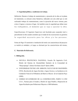 18. Seguridad pública y condiciones de trabajo.

Definición: Durante el trabajo de mantenimiento y ejecución de la obra en la planta
de tratamiento, se colocará cintas llamativas, indicando con esta señal que se está
realizando trabajos de mantenimiento, como la ejecución del nuevo sistema, para
evitar el ingreso a terceras al lugar. Así también como la seguridad que deban tener
los tra bajadore s, al momento que se va ya a ejecutar la obra.


Especificaciones: El Ingeniero Supervisor está facultado para suspender total o
parcialmente la obra cuando considere que el estado de las excavaciones no garantiza
la seguridad necesaria para las obras y/o las personas.


Forma de Pago: El suministro e instalación del rotulo con características del proyecto
se medirá en unidades y el pago se efectuará por las características del mismo.


C. Materiales De Referencia.


1. Bibliografía.

       ESCUELA POLITECNICA NACIONAL, Escuela De Ingeniería Civil,
       Diseño del Sistema de Alcantarillado Sanitario de la Comunidad de
       “Huaycopungo”, Gómez Gavilanes Juan P. Quito (2006).
       UNIVERSIDAD TECNICA DE AMBATO, FACULTAD DE INGENIERÍA
       CIVIL, Recolección de Aguas Servidas y Aguas Lluvias y su Incidencia en la
       Calidad de Vida de los Pobladores del Barrio el Recreo de la Ciudad de Puyo
       (2009).
       CODIGO ECUATORIANO DE LA CONSTRUCCIÓN, PARTE 9-1:1992
       C.E.C., Normas para el Estudio y Diseño de Agua Potable y Disposición de
       Aguas Residuales para Poblaciones Mayores a 1000 habitantes.




                                         129
 