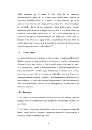 “Cabe mencionar que la ciudad de Lago Agrio ha ido mejorando
significativamente dentro de su entorno, pero también estos cambios ha
ocasionado problemas graves en su medio; las aguas residuales que se ha
generado con el transcurso del tiempo, a través del comercio o de diferentes tipos
de actividades diarias de las instituciones tanto pública como privada,
actualmente estas descargas se vierten en forma libre o a través de plantas de
tratamiento implantadas en cada barrio, lo cual el municipio de lago agrio a
descuidado este proceso de tratamiento por falta de personal, donde ahora los
técnicos de la dirección de agua potable y alcantarillado requieren hacer un
estudio técnico, para comprobar si la operación de esta planta de tratamiento es
eficaz sin tener repercusiones en los afluentes”³.


1.2.2. Análisis Crítico

Las aguas residuales que se descarga al cuerpo receptor en este caso el Estero Sin
Nombre, generan un gran problema en el ambiente y también a las personas
aledañas al Estero, esto debido a la falta de planificación y de recursos por parte
de la municipalidad. Además el no tomar en cuenta el debido mantenimiento a la
planta de tratamiento existente sigue encareciendo la eficacia de la misma,
provocando un grave daño al ecosistema y conllevado a una serie de procesos
como malos olores, mosquitos (zancudos) y animales rastreros, produciéndose un
grave problema a la salud de las personas; Conjuntamente el no controlar el estado
actual de la red colectora sanitaria en este barrio perjudica en gran parte a los
habitantes del sector.

1.2.3. Prognosis.

El no corregir la situación sanitaria actual en el estero Sin Nombre, significa
propagar más el índice de enfermedades que presenta actualmente y la pérdida del
eco sistema.

El no evaluar el sistema de alcantarillado sanitario de las aguas residuales del
Barrio Gustavo Andrade, contribuirá a problemas ambientales y la carencia en la
calidad de vida de los habitantes del sector.



                                          4
 