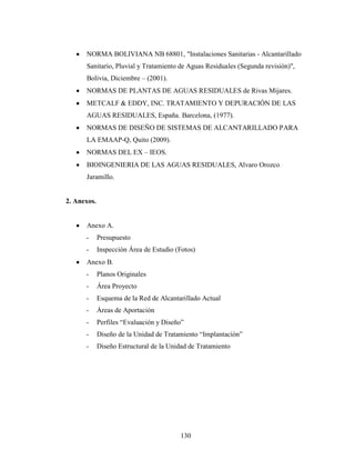 NORMA BOLIVIANA NB 68801, "Instalaciones Sanitarias - Alcantarillado
      Sanitario, Pluvial y Tratamiento de Aguas Residuales (Segunda revisión)",
      Bolivia, Diciembre – (2001).
      NORMAS DE PLANTAS DE AGUAS RESIDUALES de Rivas Mijares.
      METCALF & EDDY, INC. TRATAMIENTO Y DEPURACIÓN DE LAS
      AGUAS RESIDUALES, España. Barcelona, (1977).
      NORMAS DE DISEÑO DE SISTEMAS DE ALCANTARILLADO PARA
      LA EMAAP-Q, Quito (2009).
      NORMAS DEL EX – IEOS.
      BIOINGENIERIA DE LAS AGUAS RESIDUALES, Alvaro Orozco
      Jaramillo.


2. Anexos.


      Anexo A.
      -      Presupuesto
      -      Inspección Área de Estudio (Fotos)
      Anexo B.
      -      Planos Originales
      -      Área Proyecto
      -      Esquema de la Red de Alcantarillado Actual
      -      Áreas de Aportación
      -      Perfiles “Evaluación y Diseño”
      -      Diseño de la Unidad de Tratamiento “Implantación”
      -      Diseño Estructural de la Unidad de Tratamiento




                                         130
 