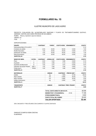 FORMULARIO No. 15


ANALISIS DE PRECIOS UNITARIOS MUNICIPIO DE LAGO AGRIO
                      ILUSTRE


PROYECTO: EVALUACION DEL ALCANTARILLADO SANITARIO Y PLANTA DE TRATAMIENTO-BARRIO GUSTAVO
ANDRADE, CANTON LAGO AGRIO PROVINCIA DE SUCUMBIOS
RUBRO : Rotura y reposicion capa de rodadura
UNIDAD: m2
ITEM    :1

ESPECIFICACIONES:

EQUIPO                               CANTIDAD         TARIFA     COSTO HORA     RENDIMIENTO        COSTO
Herramienta Menor 5% de M.O.                                                                         0.14
Cortadora de asfalto                      2.00           25.00          50.00              0.030     1.50
Rodillo Neumatico                         1.00           25.00          25.00              0.030     0.75
Distribuidor de Asfalto                   1.00           45.00          45.00              0.030     1.35
Retro-Excavadora                          1.00           35.00          35.00              0.030     1.05
SUBTOTAL M                                                                                           4.79

MANO DE OBRA                CATEG.   CANTIDAD      JORNAL/HR     COSTO HORA RENDIMIENTO            COSTO
Peon                            I         2.00           2.44            4.88       0.020            0.10
Ayudante                       II         2.00           2.56            5.12       0.020            0.10
Ayudante de Maquinaria         II         1.00           2.47            2.47       0.030            0.07
Operador de Equipo Pesado    OEP 1        1.00           2.56            2.56       0.400            1.02
Chofer tipo E                TIPOE        1.00           3.68            3.68       0.400            1.47
SUBTOTAL N                                                                                           2.76

MATERIALES                                         UNIDAD          CANTIDAD     PRECIO UNIT.       COSTO
Asfalto                                              kg                1.089           27.00         29.40
Ripio Cribado                                        m3                0.090           25.00          2.25
Ripio Triturado                                      m3                0.080           25.00          2.00
Asfalto Imprimacion                                  kg                2.200            0.40          0.88
SUBTOTAL O                                                                                           34.53

TRANSPORTE                                         UNIDAD          CANTIDAD PREC.TRANSP.           COSTO
SUBTOTAL P                                                                                           0.00


                                                 TOTAL COSTO DIRECTO (M+N+O+P)                     42.08
                                                 INDIRECTOS Y UTILIDADES(%)        27.00           11.36
                                                 OTROS INDIRECTOS(%)                                0.00
                                                 COSTO TOTAL DEL RUBRO                             53.44
                                                 VALOR OFERTADO                                    53.44

SON: CINCUENTA Y TRES DÓLARES CON CUARENTA Y CUATRO CENTAVOS




ENRIQUEZ OCAMPOS ROBIN CRISTIAN
ELABORADO
 