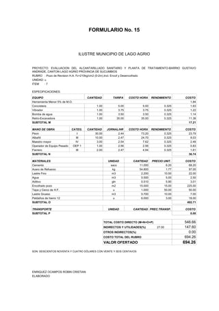 FORMULARIO No. 15



ANALISIS DE PRECIOS UNITARIOS MUNICIPIO DE LAGO AGRIO
                      ILUSTRE


PROYECTO: EVALUACION DEL ALCANTARILLADO SANITARIO Y PLANTA DE TRATAMIENTO-BARRIO GUSTAVO
ANDRADE, CANTON LAGO AGRIO PROVINCIA DE SUCUMBIOS
RUBRO : Pozo de Revision H.A. f'c=210kg/cm2 (0-2m).Incl. Encof y Desencofrado
UNIDAD: u
ITEM    :7

ESPECIFICACIONES:

EQUIPO                               CANTIDAD         TARIFA     COSTO HORA     RENDIMIENTO         COSTO
Herramienta Menor 5% de M.O.                                                                           1.84
Concretera                                1.00            5.00           5.00              0.325       1.63
Vibrador                                  1.00            3.75           3.75              0.325       1.22
Bomba de agua                             1.00            3.50           3.50              0.325       1.14
Retro-Excavadora                          1.00           35.00          35.00              0.325      11.38
SUBTOTAL M                                                                                            17.21

MANO DE OBRA                CATEG.   CANTIDAD      JORNAL/HR     COSTO HORA RENDIMIENTO             COSTO
Peon                           I         30.00           2.44           73.20       0.325             23.79
Albañil                       III        10.00           2.47           24.70       0.325              8.03
Maestro mayor                 IV          3.00           2.54            7.62       0.325              2.48
Operador de Equipo Pesado    OEP 1        1.00           2.56            2.56       0.325              0.83
Fierrero                      III         2.00           2.47            4.94       0.325              1.61
SUBTOTAL N                                                                                            36.74

MATERIALES                                         UNIDAD          CANTIDAD     PRECIO UNIT.        COSTO
Cemento                                             saco              11.000            6.20          68.20
Acero de Refuerzo                                    kg               54.800            1.77          97.00
Lastre Fino                                          m3                2.200           10.00          22.00
Agua                                                 m3                0.500            5.00           2.50
Aditivo                                              gln               0.510            5.90           3.01
Encofrado pozo                                       m2               15.000           15.00         225.00
Tapa y Cerco de H.F.                                  u                1.000           50.00          50.00
Lastre Grueso                                        m3                0.700           10.00           7.00
Peldaños de hierro 12                                 u                6.000            3.00          18.00
SUBTOTAL O                                                                                           492.71

TRANSPORTE                                         UNIDAD          CANTIDAD PREC.TRANSP.            COSTO
SUBTOTAL P                                                                                            0.00


                                                 TOTAL COSTO DIRECTO (M+N+O+P)                     546.66
                                                 INDIRECTOS Y UTILIDADES(%)        27.00           147.60
                                                 OTROS INDIRECTOS(%)                                 0.00
                                                 COSTO TOTAL DEL RUBRO                             694.26
                                                 VALOR OFERTADO                                    694.26

SON: SEISCIENTOS NOVENTA Y CUATRO DÓLARES CON VEINTE Y SEIS CENTAVOS




ENRIQUEZ OCAMPOS ROBIN CRISTIAN
ELABORADO
 
