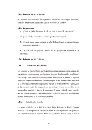 1.2.4. Formulación del problema.

¿La carencia de la eficiencia en la planta de tratamiento de las aguas residuales,
permitirá determinar la calidad del agua en el estero Sin Nombre?

1.2.5. Interrogantes
    a. ¿Cómo se podrá determinar la eficiencia en la planta de tratamiento?

    a1. ¿Cuál será los parámetros y normas que deberán cumplir?

    b. ¿En qué forma puede afectar a la salud de la población cercana a al estero
           estas aguas residuales?

    b1. ¿Cuáles son los posibles efectos en las que pueden presentar en el
    ambiente?

1.2.6. Delimitación del Problema


1.2.6.1.      Delimitación De Contenido

Los sistemas de alcantarillado que trasportan descargas de aguas sucias y aguas de
precipitación conjuntamente son llamados sistemas de alcantarillas combinado.
Sin embargo estos sistemas de alcantarillados combinados se vierten en algunos
esteros sin un previo tratamiento, actualmente para evitar este problema ambiental
se ha establecido parámetros según como rige en la norma ambiental vigente, que
se debe acatar según las disposiciones expuestas, por esto se ha visto en la
necesidad de construir el sistema de tratamiento de aguas residuales, para cumplir
con los valores estándares recomendados para optimizar o mejorar la calidad del
recurso hídrico como lo es el estero sin nombre.

1.2.6.2.      Delimitación Espacial

Las aguas residuales de la Red de Alcantarillado Sanitario del Barrio Gustavo
Andrade, tiene una planta de tratamiento donde se descargan todas las aguas que
han sido utilizadas en el consumo diario de las personas de este sector, siendo la




                                          5
 