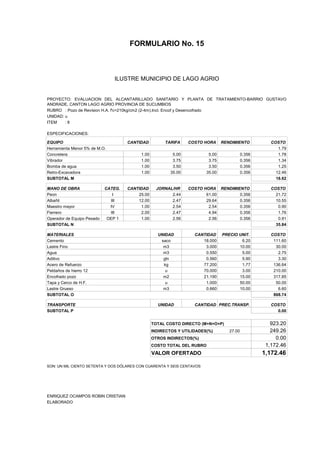 FORMULARIO No. 15



ANALISIS DE PRECIOS UNITARIOS MUNICIPIO DE LAGO AGRIO
                      ILUSTRE


PROYECTO: EVALUACION DEL ALCANTARILLADO SANITARIO Y PLANTA DE TRATAMIENTO-BARRIO GUSTAVO
ANDRADE, CANTON LAGO AGRIO PROVINCIA DE SUCUMBIOS
RUBRO : Pozo de Revision H.A. f'c=210kg/cm2 (2-4m).Incl. Encof y Desencofrado
UNIDAD: u
ITEM    :8

ESPECIFICACIONES:

EQUIPO                               CANTIDAD         TARIFA     COSTO HORA     RENDIMIENTO           COSTO
Herramienta Menor 5% de M.O.                                                                             1.79
Concretera                                1.00            5.00           5.00              0.356         1.78
Vibrador                                  1.00            3.75           3.75              0.356         1.34
Bomba de agua                             1.00            3.50           3.50              0.356         1.25
Retro-Excavadora                          1.00           35.00          35.00              0.356        12.46
SUBTOTAL M                                                                                              18.62

MANO DE OBRA                CATEG.   CANTIDAD      JORNAL/HR     COSTO HORA RENDIMIENTO               COSTO
Peon                           I         25.00           2.44           61.00       0.356               21.72
Albañil                       III        12.00           2.47           29.64       0.356               10.55
Maestro mayor                 IV          1.00           2.54            2.54       0.356                0.90
Fierrero                      III         2.00           2.47            4.94       0.356                1.76
Operador de Equipo Pesado    OEP 1        1.00           2.56            2.56       0.356                0.91
SUBTOTAL N                                                                                              35.84

MATERIALES                                         UNIDAD          CANTIDAD     PRECIO UNIT.          COSTO
Cemento                                             saco              18.000            6.20           111.60
Lastre Fino                                          m3                3.000           10.00            30.00
Agua                                                 m3                0.550            5.00             2.75
Aditivo                                              gln               0.560            5.90             3.30
Acero de Refuerzo                                    kg               77.200            1.77           136.64
Peldaños de hierro 12                                 u               70.000            3.00           210.00
Encofrado pozo                                       m2               21.190           15.00           317.85
Tapa y Cerco de H.F.                                  u                1.000           50.00            50.00
Lastre Grueso                                        m3                0.660           10.00             6.60
SUBTOTAL O                                                                                             868.74

TRANSPORTE                                         UNIDAD          CANTIDAD PREC.TRANSP.              COSTO
SUBTOTAL P                                                                                              0.00


                                                 TOTAL COSTO DIRECTO (M+N+O+P)                        923.20
                                                 INDIRECTOS Y UTILIDADES(%)        27.00              249.26
                                                 OTROS INDIRECTOS(%)                                    0.00
                                                 COSTO TOTAL DEL RUBRO                              1,172.46
                                                 VALOR OFERTADO                                    1,172.46

SON: UN MIL CIENTO SETENTA Y DOS DÓLARES CON CUARENTA Y SEIS CENTAVOS




ENRIQUEZ OCAMPOS ROBIN CRISTIAN
ELABORADO
 