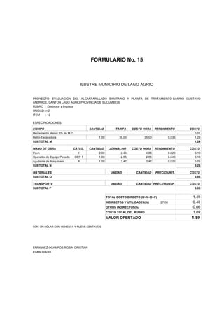 FORMULARIO No. 15



ANALISIS DE PRECIOS UNITARIOS MUNICIPIO DE LAGO AGRIO
                      ILUSTRE


PROYECTO: EVALUACION DEL ALCANTARILLADO SANITARIO Y PLANTA DE TRATAMIENTO-BARRIO GUSTAVO
ANDRADE, CANTON LAGO AGRIO PROVINCIA DE SUCUMBIOS
RUBRO : Desbroce y limpieza
UNIDAD: m2
ITEM    : 12

ESPECIFICACIONES:

EQUIPO                               CANTIDAD         TARIFA     COSTO HORA     RENDIMIENTO        COSTO
Herramienta Menor 5% de M.O.                                                                         0.01
Retro-Excavadora                          1.00           35.00          35.00              0.035     1.23
SUBTOTAL M                                                                                           1.24

MANO DE OBRA                CATEG.   CANTIDAD      JORNAL/HR     COSTO HORA RENDIMIENTO            COSTO
Peon                           I          2.00           2.44            4.88       0.020            0.10
Operador de Equipo Pesado    OEP 1        1.00           2.56            2.56       0.040            0.10
Ayudante de Maquinaria         II         1.00           2.47            2.47       0.020            0.05
SUBTOTAL N                                                                                           0.25

MATERIALES                                         UNIDAD          CANTIDAD     PRECIO UNIT.       COSTO
SUBTOTAL O                                                                                           0.00

TRANSPORTE                                         UNIDAD          CANTIDAD PREC.TRANSP.           COSTO
SUBTOTAL P                                                                                           0.00


                                                 TOTAL COSTO DIRECTO (M+N+O+P)                      1.49
                                                 INDIRECTOS Y UTILIDADES(%)        27.00            0.40
                                                 OTROS INDIRECTOS(%)                                0.00
                                                 COSTO TOTAL DEL RUBRO                              1.89
                                                 VALOR OFERTADO                                     1.89

SON: UN DÓLAR CON OCHENTA Y NUEVE CENTAVOS




ENRIQUEZ OCAMPOS ROBIN CRISTIAN
ELABORADO
 