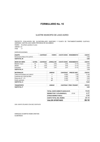 FORMULARIO No. 15



ANALISIS DE PRECIOS UNITARIOS MUNICIPIO DE LAGO AGRIO
                      ILUSTRE


PROYECTO: EVALUACION DEL ALCANTARILLADO SANITARIO Y PLANTA DE TRATAMIENTO-BARRIO GUSTAVO
ANDRADE, CANTON LAGO AGRIO PROVINCIA DE SUCUMBIOS
RUBRO : Encofrado paredes (2 usos)
UNIDAD: m2
ITEM    : 17

ESPECIFICACIONES:

EQUIPO                                CANTIDAD         TARIFA    COSTO HORA     RENDIMIENTO    COSTO
Herramienta Menor 5% de M.O.                                                                     0.06
SUBTOTAL M                                                                                       0.06

MANO DE OBRA                 CATEG.   CANTIDAD      JORNAL/HR    COSTO HORA RENDIMIENTO        COSTO
Maestro mayor                  IV          1.00           2.54           2.54       0.115        0.29
Albañil                        III         2.00           2.47           4.94       0.115        0.57
Carpintero                     III         1.00           2.47           2.47       0.115        0.28
SUBTOTAL N                                                                                       1.14

MATERIALES                                          UNIDAD          CANTIDAD    PRECIO UNIT.   COSTO
Tabla de Encofrado de 0.30x3.0                         u                5.050           2.25     11.36
Cuartones de 0.5x0.5x2.80m                             u                2.050           1.25      2.56
Clavos de (2" - 4")                                   kg                0.300           1.95      0.59
Aceite quemado                                        gln               0.100           1.15      0.12
SUBTOTAL O                                                                                       14.63

TRANSPORTE                                          UNIDAD          CANTIDAD PREC.TRANSP.      COSTO
SUBTOTAL P                                                                                       0.00


                                                  TOTAL COSTO DIRECTO (M+N+O+P)                15.83
                                                  INDIRECTOS Y UTILIDADES(%)       27.00        4.27
                                                  OTROS INDIRECTOS(%)                           0.00
                                                  COSTO TOTAL DEL RUBRO                        20.10
                                                  VALOR OFERTADO                               20.10

SON: VEINTE DÓLARES CON DIEZ CENTAVOS




ENRIQUEZ OCAMPOS ROBIN CRISTIAN
ELABORADO
 