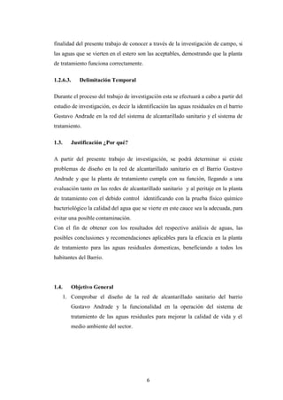 finalidad del presente trabajo de conocer a través de la investigación de campo, si
las aguas que se vierten en el estero son las aceptables, demostrando que la planta
de tratamiento funciona correctamente.

1.2.6.3.      Delimitación Temporal

Durante el proceso del trabajo de investigación esta se efectuará a cabo a partir del
estudio de investigación, es decir la identificación las aguas residuales en el barrio
Gustavo Andrade en la red del sistema de alcantarillado sanitario y el sistema de
tratamiento.

1.3.       Justificación ¿Por qué?

A partir del presente trabajo de investigación, se podrá determinar si existe
problemas de diseño en la red de alcantarillado sanitario en el Barrio Gustavo
Andrade y que la planta de tratamiento cumpla con su función, llegando a una
evaluación tanto en las redes de alcantarillado sanitario y al peritaje en la planta
de tratamiento con el debido control identificando con la prueba físico químico
bacteriológico la calidad del agua que se vierte en este cauce sea la adecuada, para
evitar una posible contaminación.
Con el fin de obtener con los resultados del respectivo análisis de aguas, las
posibles conclusiones y recomendaciones aplicables para la eficacia en la planta
de tratamiento para las aguas residuales domesticas, beneficiando a todos los
habitantes del Barrio.




1.4.       Objetivo General
       1. Comprobar el diseño de la red de alcantarillado sanitario del barrio
           Gustavo Andrade y la funcionalidad en la operación del sistema de
           tratamiento de las aguas residuales para mejorar la calidad de vida y el
           medio ambiente del sector.




                                          6
 