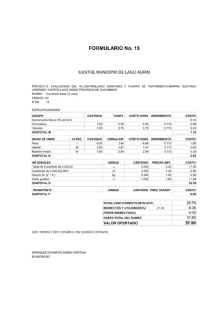 FORMULARIO No. 15



ANALISIS DE PRECIOS UNITARIOS MUNICIPIO DE LAGO AGRIO
                      ILUSTRE


PROYECTO: EVALUACION DEL ALCANTARILLADO SANITARIO Y PLANTA DE TRATAMIENTO-BARRIO GUSTAVO
ANDRADE, CANTON LAGO AGRIO PROVINCIA DE SUCUMBIOS
RUBRO : Encofrado losas (2 usos)
UNIDAD: m2
ITEM    : 19

ESPECIFICACIONES:

EQUIPO                                CANTIDAD         TARIFA     COSTO HORA     RENDIMIENTO        COSTO
Herramienta Menor 5% de M.O.                                                                          0.14
Concretera                                 1.00            5.00           5.00              0.115     0.58
Vibrador                                   1.00            3.75           3.75              0.115     0.43
SUBTOTAL M                                                                                            1.15

MANO DE OBRA                 CATEG.   CANTIDAD      JORNAL/HR     COSTO HORA RENDIMIENTO            COSTO
Peon                            I          6.00           2.44           14.64       0.115            1.68
Albañil                        III         3.00           2.47            7.41       0.115            0.85
Maestro mayor                  IV          1.00           2.54            2.54       0.115            0.29
SUBTOTAL N                                                                                            2.82

MATERIALES                                          UNIDAD          CANTIDAD     PRECIO UNIT.       COSTO
Tabla de Encofrado de 0.30x3.0                         u                5.050            2.25         11.36
Cuartones de 0.5x0.5x2.80m                             m                2.050            1.25          2.56
Clavos de (2" - 4")                                   kg                0.300            1.95          0.59
Caña guadua                                            u                7.050            1.60         11.28
SUBTOTAL O                                                                                            25.79

TRANSPORTE                                          UNIDAD          CANTIDAD PREC.TRANSP.           COSTO
SUBTOTAL P                                                                                            0.00


                                                  TOTAL COSTO DIRECTO (M+N+O+P)                     29.76
                                                  INDIRECTOS Y UTILIDADES(%)        27.00            8.04
                                                  OTROS INDIRECTOS(%)                                0.00
                                                  COSTO TOTAL DEL RUBRO                             37.80
                                                  VALOR OFERTADO                                    37.80

SON: TREINTA Y SIETE DÓLARES CON OCHENTA CENTAVOS




ENRIQUEZ OCAMPOS ROBIN CRISTIAN
ELABORADO
 