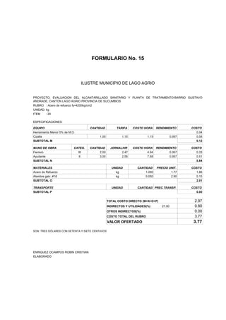 FORMULARIO No. 15



ANALISIS DE PRECIOS UNITARIOS MUNICIPIO DE LAGO AGRIO
                      ILUSTRE


PROYECTO: EVALUACION DEL ALCANTARILLADO SANITARIO Y PLANTA DE TRATAMIENTO-BARRIO GUSTAVO
ANDRADE, CANTON LAGO AGRIO PROVINCIA DE SUCUMBIOS
RUBRO : Acero de refuerzo fy=4200kg/cm2
UNIDAD: kg
ITEM    : 20

ESPECIFICACIONES:

EQUIPO                              CANTIDAD          TARIFA     COSTO HORA     RENDIMIENTO        COSTO
Herramienta Menor 5% de M.O.                                                                         0.04
Cizalla                                  1.00             1.15           1.15              0.067     0.08
SUBTOTAL M                                                                                           0.12

MANO DE OBRA               CATEG.   CANTIDAD       JORNAL/HR     COSTO HORA RENDIMIENTO            COSTO
Fierrero                     III         2.00            2.47            4.94       0.067            0.33
Ayudante                     II          3.00            2.56            7.68       0.067            0.51
SUBTOTAL N                                                                                           0.84

MATERIALES                                         UNIDAD          CANTIDAD     PRECIO UNIT.       COSTO
Acero de Refuerzo                                    kg                1.050            1.77         1.86
Alambre galv. #18                                    kg                0.050            2.90         0.15
SUBTOTAL O                                                                                           2.01

TRANSPORTE                                         UNIDAD          CANTIDAD PREC.TRANSP.           COSTO
SUBTOTAL P                                                                                           0.00


                                                 TOTAL COSTO DIRECTO (M+N+O+P)                      2.97
                                                 INDIRECTOS Y UTILIDADES(%)        27.00            0.80
                                                 OTROS INDIRECTOS(%)                                0.00
                                                 COSTO TOTAL DEL RUBRO                              3.77
                                                 VALOR OFERTADO                                     3.77

SON: TRES DÓLARES CON SETENTA Y SIETE CENTAVOS




ENRIQUEZ OCAMPOS ROBIN CRISTIAN
ELABORADO
 