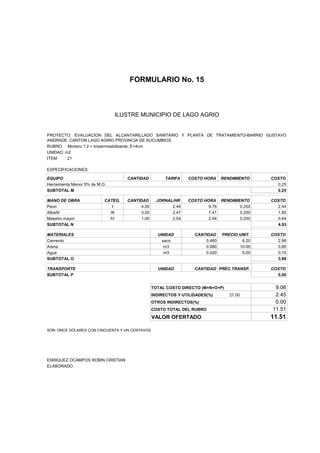 FORMULARIO No. 15



ANALISIS DE PRECIOS UNITARIOS MUNICIPIO DE LAGO AGRIO
                      ILUSTRE


PROYECTO: EVALUACION DEL ALCANTARILLADO SANITARIO Y PLANTA DE TRATAMIENTO-BARRIO GUSTAVO
ANDRADE, CANTON LAGO AGRIO PROVINCIA DE SUCUMBIOS
RUBRO : Mortero 1:2 + Impermeabilizante, E=4cm
UNIDAD: m2
ITEM    : 21

ESPECIFICACIONES:

EQUIPO                              CANTIDAD         TARIFA    COSTO HORA     RENDIMIENTO    COSTO
Herramienta Menor 5% de M.O.                                                                   0.25
SUBTOTAL M                                                                                     0.25

MANO DE OBRA               CATEG.   CANTIDAD      JORNAL/HR    COSTO HORA RENDIMIENTO        COSTO
Peon                          I          4.00           2.44           9.76       0.250        2.44
Albañil                      III         3.00           2.47           7.41       0.250        1.85
Maestro mayor                IV          1.00           2.54           2.54       0.250        0.64
SUBTOTAL N                                                                                     4.93

MATERIALES                                        UNIDAD          CANTIDAD    PRECIO UNIT.   COSTO
Cemento                                            saco               0.480           6.20     2.98
Arena                                               m3                0.080          10.00     0.80
Agua                                                m3                0.020           5.00     0.10
SUBTOTAL O                                                                                     3.88

TRANSPORTE                                        UNIDAD          CANTIDAD PREC.TRANSP.      COSTO
SUBTOTAL P                                                                                     0.00


                                                TOTAL COSTO DIRECTO (M+N+O+P)                 9.06
                                                INDIRECTOS Y UTILIDADES(%)       27.00        2.45
                                                OTROS INDIRECTOS(%)                           0.00
                                                COSTO TOTAL DEL RUBRO                        11.51
                                                VALOR OFERTADO                               11.51

SON: ONCE DÓLARES CON CINCUENTA Y UN CENTAVOS




ENRIQUEZ OCAMPOS ROBIN CRISTIAN
ELABORADO
 