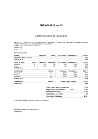 FORMULARIO No. 15



ANALISIS DE PRECIOS UNITARIOS MUNICIPIO DE LAGO AGRIO
                      ILUSTRE


PROYECTO: EVALUACION DEL ALCANTARILLADO SANITARIO Y PLANTA DE TRATAMIENTO-BARRIO GUSTAVO
ANDRADE, CANTON LAGO AGRIO PROVINCIA DE SUCUMBIOS
RUBRO : Pintura Interior Impermeabilizante
UNIDAD: m2
ITEM    : 22

ESPECIFICACIONES:

EQUIPO                              CANTIDAD         TARIFA    COSTO HORA     RENDIMIENTO    COSTO
Herramienta Menor 5% de M.O.                                                                   0.06
SUBTOTAL M                                                                                     0.06

MANO DE OBRA               CATEG.   CANTIDAD      JORNAL/HR    COSTO HORA RENDIMIENTO        COSTO
Ayudante                     II          1.00           2.56           2.56       0.229        0.59
Pintor                       III         1.00           2.47           2.47       0.229        0.57
SUBTOTAL N                                                                                     1.16

MATERIALES                                        UNIDAD          CANTIDAD    PRECIO UNIT.   COSTO
Sikatop 144                                         kg                0.100          21.89     2.19
Brochas                                              u                0.020           2.50     0.05
Andamios                                            glb               0.200           0.50     0.10
SUBTOTAL O                                                                                     2.34

TRANSPORTE                                        UNIDAD          CANTIDAD PREC.TRANSP.      COSTO
SUBTOTAL P                                                                                     0.00


                                                TOTAL COSTO DIRECTO (M+N+O+P)                 3.56
                                                INDIRECTOS Y UTILIDADES(%)       27.00        0.96
                                                OTROS INDIRECTOS(%)                           0.00
                                                COSTO TOTAL DEL RUBRO                         4.52
                                                VALOR OFERTADO                                4.52

SON: CUATRO DÓLARES CON CINCUENTA Y DOS CENTAVOS




ENRIQUEZ OCAMPOS ROBIN CRISTIAN
ELABORADO
 