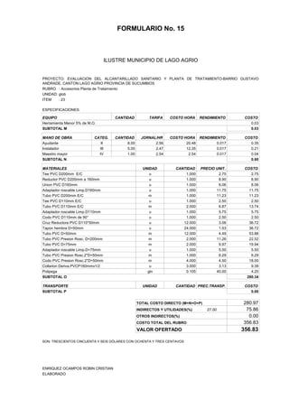 FORMULARIO No. 15



ANALISIS DE PRECIOS UNITARIOS MUNICIPIO DE LAGO AGRIO
                      ILUSTRE


PROYECTO: EVALUACION DEL ALCANTARILLADO SANITARIO Y PLANTA DE TRATAMIENTO-BARRIO GUSTAVO
ANDRADE, CANTON LAGO AGRIO PROVINCIA DE SUCUMBIOS
RUBRO : Accesorios Planta de Tratamiento
UNIDAD: glob
ITEM    : 23

ESPECIFICACIONES:

EQUIPO                              CANTIDAD         TARIFA    COSTO HORA     RENDIMIENTO     COSTO
Herramienta Menor 5% de M.O.                                                                    0.03
SUBTOTAL M                                                                                      0.03

MANO DE OBRA               CATEG.   CANTIDAD      JORNAL/HR    COSTO HORA RENDIMIENTO         COSTO
Ayudante                      II         8.00           2.56          20.48       0.017         0.35
Instalador                   III         5.00           2.47          12.35       0.017         0.21
Maestro mayor                IV          1.00           2.54           2.54       0.017         0.04
SUBTOTAL N                                                                                      0.60

MATERIALES                                        UNIDAD          CANTIDAD    PRECIO UNIT.    COSTO
Tee PVC D200mm E/C                                   u                1.000           2.75       2.75
Reductor PVC D200mm a 160mm                          u                1.000           8.90       8.90
Union PVC D160mm                                     u                1.000           8.06       8.06
Adaptador roscable Limp.D160mm                       u                1.000          11.75      11.75
Tubo PVC D200mm E/C                                  m                1.000          11.23      11.23
Tee PVC D110mm E/C                                   u                1.000           2.50       2.50
Tubo PVC D110mm E/C                                  m                2.000           6.87      13.74
Adaptador roscable Limp.D110mm                       u                1.000           5.75       5.75
Codo PVC D110mm de 90°                               u                1.000           2.50       2.50
Cruz Reductora PVC D110*50mm                         u               12.000           3.06      36.72
Tapon hembra D=50mm                                  u               24.000           1.53      36.72
Tubo PVC D=50mm                                      m               12.000           4.49      53.88
Tubo PVC Presion Rosc. D=200mm                       m                2.000          11.26      22.52
Tubo PVC D=75mm                                      m                2.000           9.97      19.94
Adaptador roscable Limp.D=75mm                       u                1.000           5.50       5.50
Tubo PVC Presion Rosc.2"D=50mm                       m                1.000           6.29       6.29
Codo PVC Presion Rosc.2"D=50mm                       m                4.000           4.50      18.00
Collarion Deriva.PVCP160mmx1/2                       u                3.000           3.13       9.39
Polipega                                            gln               0.105          40.00       4.20
SUBTOTAL O                                                                                     280.34

TRANSPORTE                                        UNIDAD          CANTIDAD PREC.TRANSP.       COSTO
SUBTOTAL P                                                                                      0.00


                                                TOTAL COSTO DIRECTO (M+N+O+P)                280.97
                                                INDIRECTOS Y UTILIDADES(%)       27.00        75.86
                                                OTROS INDIRECTOS(%)                            0.00
                                                COSTO TOTAL DEL RUBRO                        356.83
                                                VALOR OFERTADO                               356.83

SON: TRESCIENTOS CINCUENTA Y SEIS DÓLARES CON OCHENTA Y TRES CENTAVOS




ENRIQUEZ OCAMPOS ROBIN CRISTIAN
ELABORADO
 
