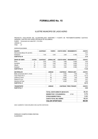 FORMULARIO No. 15



ANALISIS DE PRECIOS UNITARIOS MUNICIPIO DE LAGO AGRIO
                      ILUSTRE


PROYECTO: EVALUACION DEL ALCANTARILLADO SANITARIO Y PLANTA DE TRATAMIENTO-BARRIO GUSTAVO
ANDRADE, CANTON LAGO AGRIO PROVINCIA DE SUCUMBIOS
RUBRO : Cerramiento de malla 50/11, H=2.00m
UNIDAD: ml
ITEM    : 27

ESPECIFICACIONES:

EQUIPO                               CANTIDAD         TARIFA     COSTO HORA     RENDIMIENTO        COSTO
Herramienta Menor 5% de M.O.                                                                         0.57
Soldadora                                 1.00            2.00           2.00              0.785     1.57
SUBTOTAL M                                                                                           2.14

MANO DE OBRA                CATEG.   CANTIDAD      JORNAL/HR     COSTO HORA RENDIMIENTO            COSTO
Peon                           I          2.00           2.44            4.88       0.950             4.64
Ayudante                       II         1.00           2.56            2.56       0.850             2.18
Albañil                       III         1.00           2.47            2.47       0.850             2.10
Soldador                      IV          1.00           2.56            2.56       0.965             2.47
SUBTOTAL N                                                                                           11.39

MATERIALES                                         UNIDAD          CANTIDAD     PRECIO UNIT.       COSTO
Malla cerramiento 50/11, H=2m                         m                1.020            7.69          7.84
Tubo Poste HG 2"                                      m                1.500            6.75         10.13
Varilla de 12mm.                                     kg                0.920            1.06          0.98
Platina 6*2 mm                                        m               11.000            0.27          2.97
Alambre de Púas                                       m                4.000            0.20          0.80
SUBTOTAL O                                                                                           22.72

TRANSPORTE                                         UNIDAD          CANTIDAD PREC.TRANSP.           COSTO
SUBTOTAL P                                                                                           0.00


                                                 TOTAL COSTO DIRECTO (M+N+O+P)                     36.25
                                                 INDIRECTOS Y UTILIDADES(%)        27.00            9.79
                                                 OTROS INDIRECTOS(%)                                0.00
                                                 COSTO TOTAL DEL RUBRO                             46.04
                                                 VALOR OFERTADO                                    46.04

SON: CUARENTA Y SEIS DÓLARES CON CUATRO CENTAVOS




ENRIQUEZ OCAMPOS ROBIN CRISTIAN
ELABORADO
 